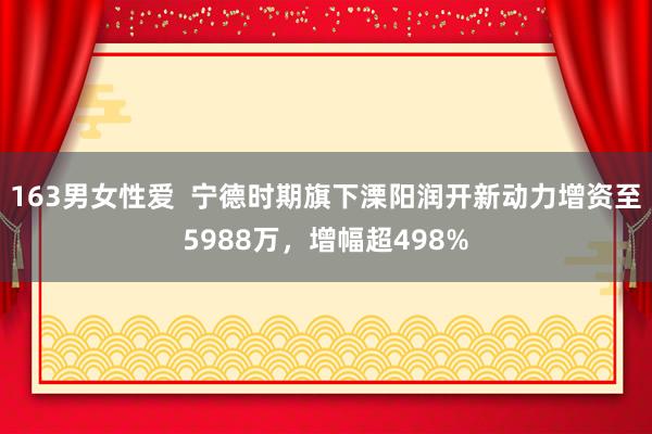 163男女性爱  宁德时期旗下溧阳润开新动力增资至5988万，增幅超498%