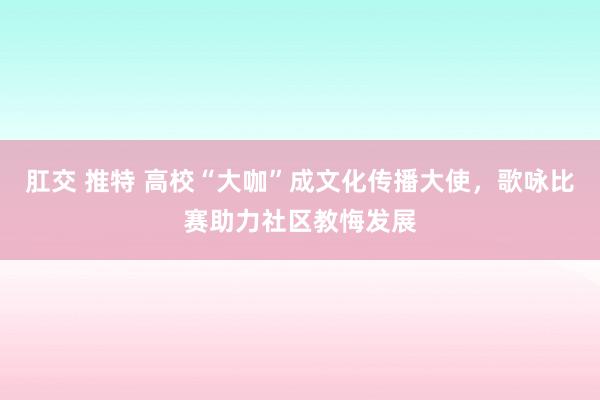 肛交 推特 高校“大咖”成文化传播大使，歌咏比赛助力社区教悔发展