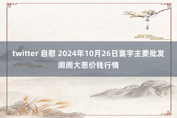 twitter 自慰 2024年10月26日寰宇主要批发阛阓大葱价钱行情