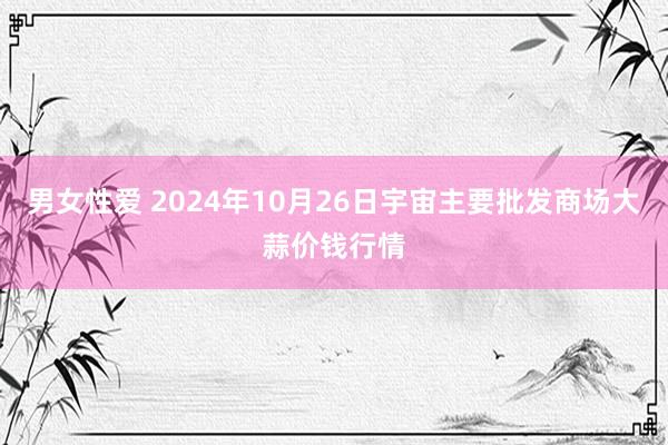 男女性爱 2024年10月26日宇宙主要批发商场大蒜价钱行情