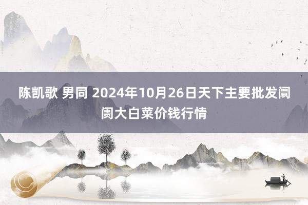 陈凯歌 男同 2024年10月26日天下主要批发阛阓大白菜价钱行情