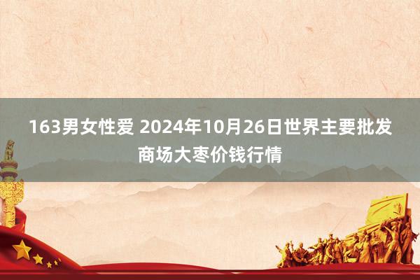 163男女性爱 2024年10月26日世界主要批发商场大枣价钱行情