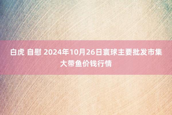 白虎 自慰 2024年10月26日寰球主要批发市集大带鱼价钱行情