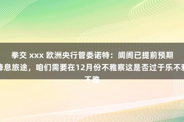 拳交 xxx 欧洲央行管委诺特：阛阓已提前预期降息旅途，咱们需要在12月份不雅察这是否过于乐不雅