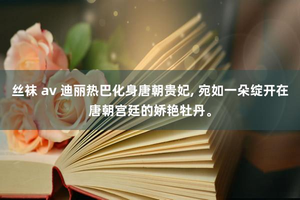 丝袜 av 迪丽热巴化身唐朝贵妃, 宛如一朵绽开在唐朝宫廷的娇艳牡丹。