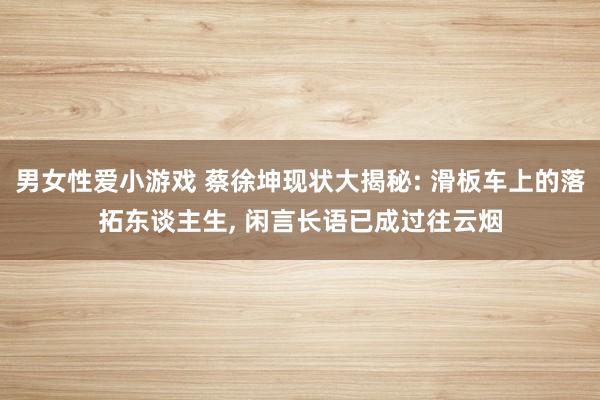 男女性爱小游戏 蔡徐坤现状大揭秘: 滑板车上的落拓东谈主生, 闲言长语已成过往云烟