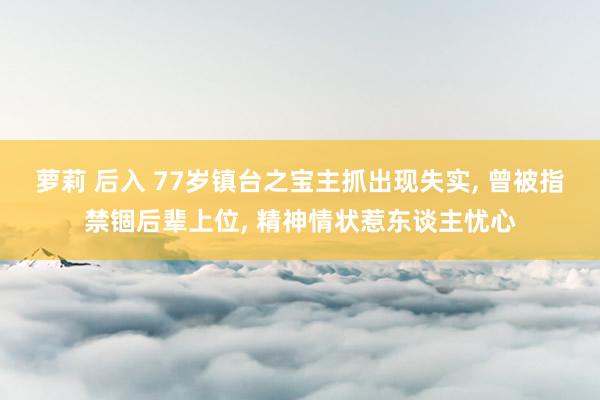 萝莉 后入 77岁镇台之宝主抓出现失实， 曾被指禁锢后辈上位， 精神情状惹东谈主忧心