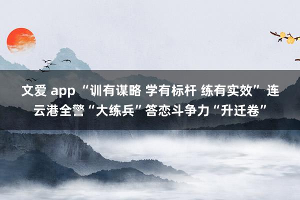 文爱 app “训有谋略 学有标杆 练有实效” 连云港全警“大练兵”答恋斗争力“升迁卷”