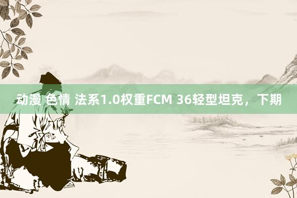 动漫 色情 法系1.0权重FCM 36轻型坦克，下期