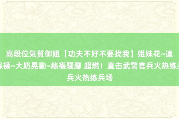 高段位氣質御姐【功夫不好不要找我】姐妹花~連體絲襪~大奶晃動~絲襪騷腳 超燃！直击武警官兵火热练兵场