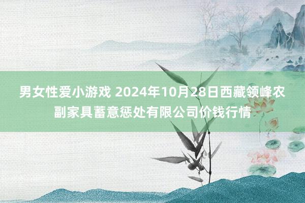 男女性爱小游戏 2024年10月28日西藏领峰农副家具蓄意惩处有限公司价钱行情