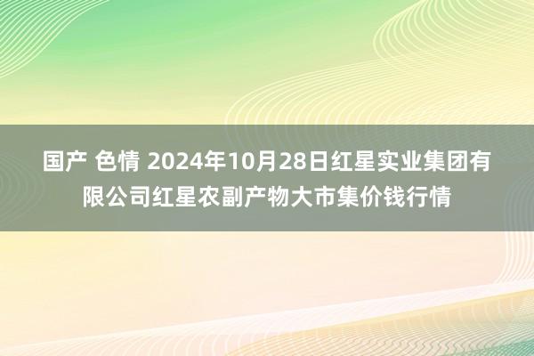 国产 色情 2024年10月28日红星实业集团有限公司红星农副产物大市集价钱行情