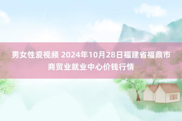 男女性爱视频 2024年10月28日福建省福鼎市商贸业就业中心价钱行情