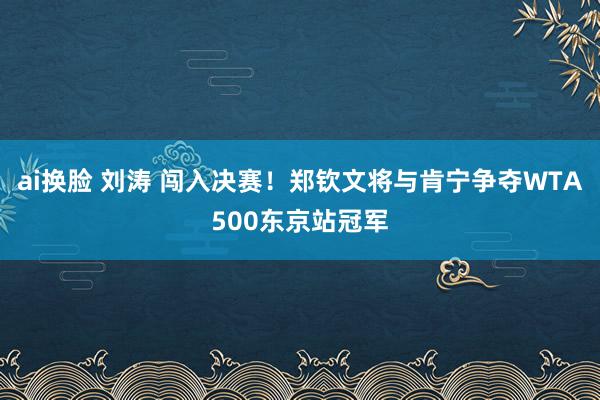 ai换脸 刘涛 闯入决赛！郑钦文将与肯宁争夺WTA500东京站冠军