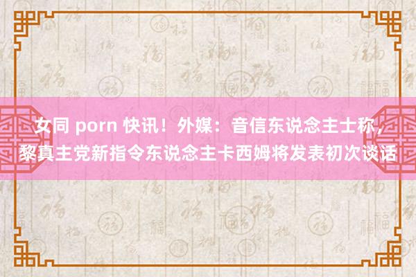 女同 porn 快讯！外媒：音信东说念主士称，黎真主党新指令东说念主卡西姆将发表初次谈话