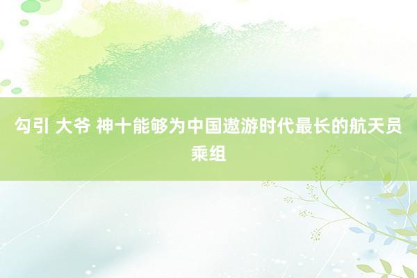 勾引 大爷 神十能够为中国遨游时代最长的航天员乘组