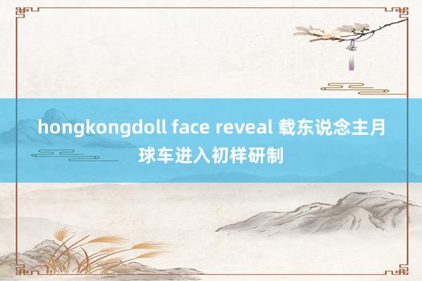 hongkongdoll face reveal 载东说念主月球车进入初样研制