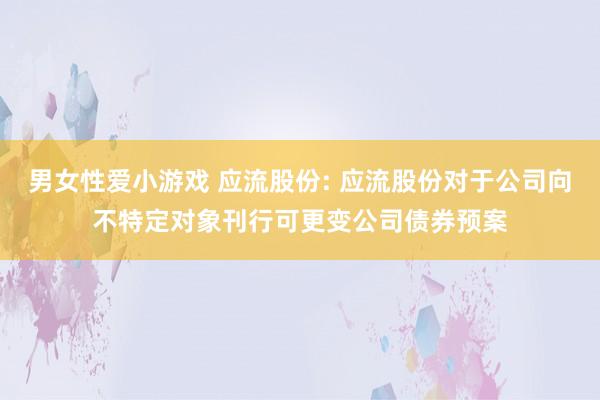 男女性爱小游戏 应流股份: 应流股份对于公司向不特定对象刊行可更变公司债券预案