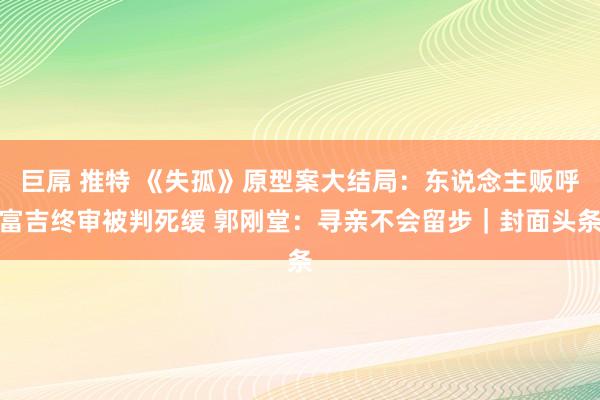 巨屌 推特 《失孤》原型案大结局：东说念主贩呼富吉终审被判死缓 郭刚堂：寻亲不会留步｜封面头条