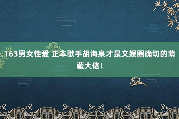 163男女性爱 正本歌手胡海泉才是文娱圈确切的荫藏大佬！