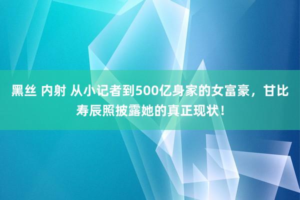 黑丝 内射 从小记者到500亿身家的女富豪，甘比寿辰照披露她的真正现状！