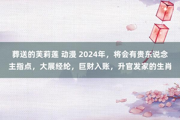 葬送的芙莉莲 动漫 2024年，将会有贵东说念主指点，大展经纶，巨财入账，升官发家的生肖