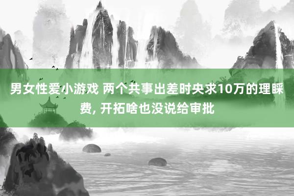 男女性爱小游戏 两个共事出差时央求10万的理睬费， 开拓啥也没说给审批