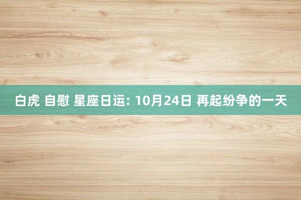 白虎 自慰 星座日运: 10月24日 再起纷争的一天