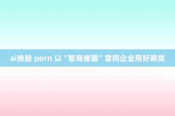 ai换脸 porn 以“智商援疆”雷同企业用好期货