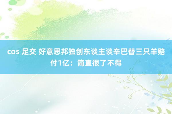 cos 足交 好意思邦独创东谈主谈辛巴替三只羊赔付1亿：简直很了不得