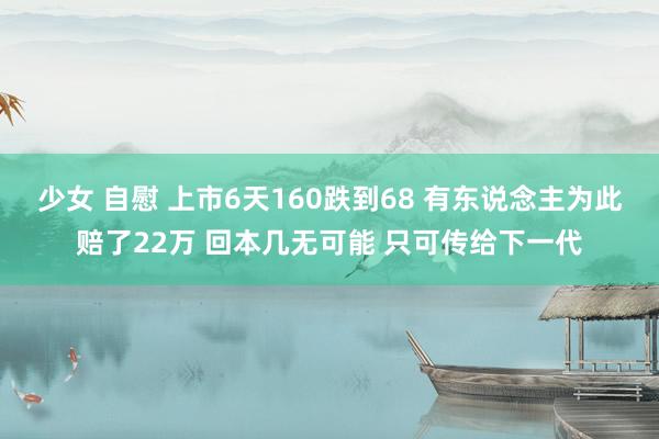 少女 自慰 上市6天160跌到68 有东说念主为此赔了22万 回本几无可能 只可传给下一代