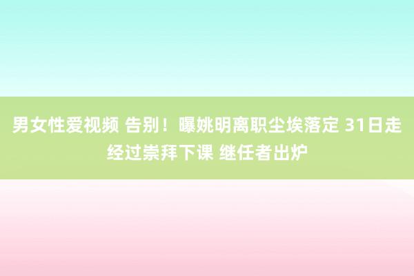 男女性爱视频 告别！曝姚明离职尘埃落定 31日走经过崇拜下课 继任者出炉