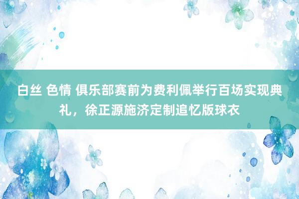 白丝 色情 俱乐部赛前为费利佩举行百场实现典礼，徐正源施济定制追忆版球衣