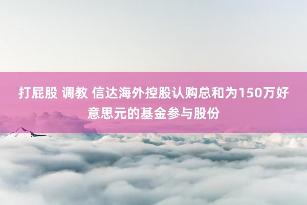 打屁股 调教 信达海外控股认购总和为150万好意思元的基金参与股份