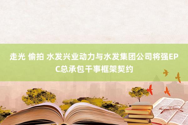 走光 偷拍 水发兴业动力与水发集团公司将强EPC总承包干事框架契约