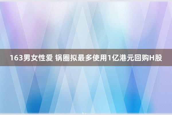 163男女性爱 锅圈拟最多使用1亿港元回购H股