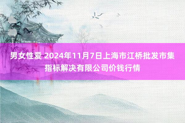 男女性爱 2024年11月7日上海市江桥批发市集指标解决有限公司价钱行情