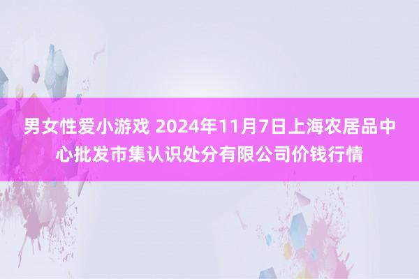 男女性爱小游戏 2024年11月7日上海农居品中心批发市集认识处分有限公司价钱行情