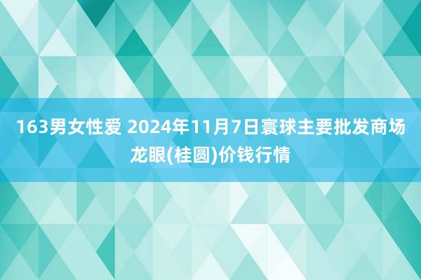 163男女性爱 2024年11月7日寰球主要批发商场龙眼(桂圆)价钱行情