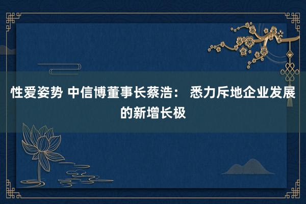 性爱姿势 中信博董事长蔡浩： 悉力斥地企业发展的新增长极