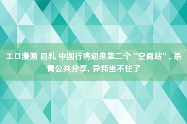 エロ漫画 巨乳 中国行将迎来第二个“空间站”， 杀青公共分享， 异邦坐不住了