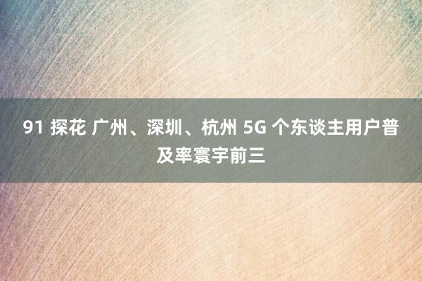 91 探花 广州、深圳、杭州 5G 个东谈主用户普及率寰宇前三