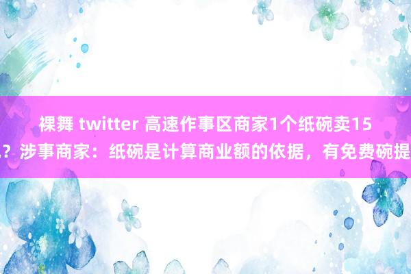 裸舞 twitter 高速作事区商家1个纸碗卖15元？涉事商家：纸碗是计算商业额的依据，有免费碗提供