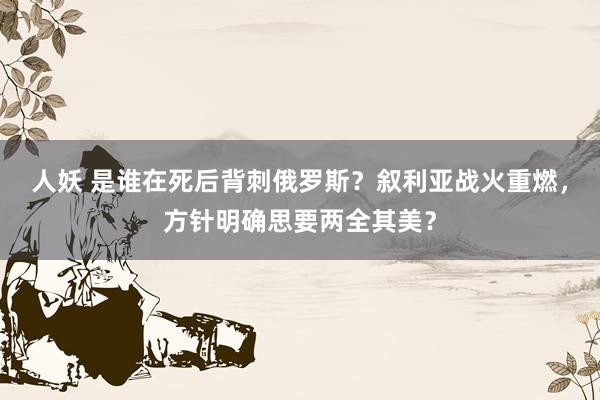 人妖 是谁在死后背刺俄罗斯？叙利亚战火重燃，方针明确思要两全其美？