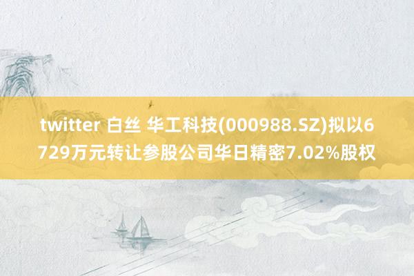 twitter 白丝 华工科技(000988.SZ)拟以6729万元转让参股公司华日精密7.02%股权