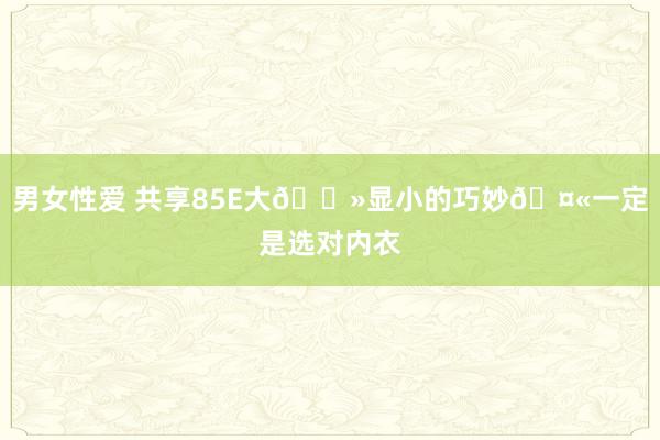 男女性爱 共享85E大🐻显小的巧妙🤫一定是选对内衣