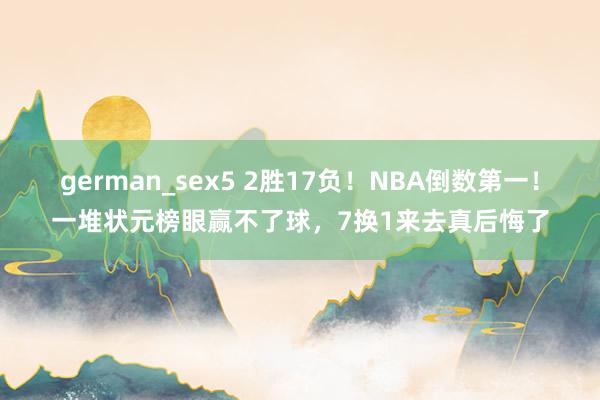 german_sex5 2胜17负！NBA倒数第一！一堆状元榜眼赢不了球，7换1来去真后悔了