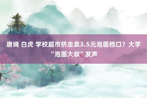 唐嫣 白虎 学校超市挤走卖3.5元泡面档口？大学“泡面大叔”发声