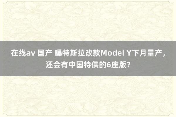 在线av 国产 曝特斯拉改款Model Y下月量产，还会有中国特供的6座版？