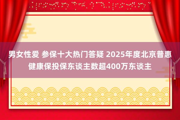 男女性爱 参保十大热门答疑 2025年度北京普惠健康保投保东谈主数超400万东谈主